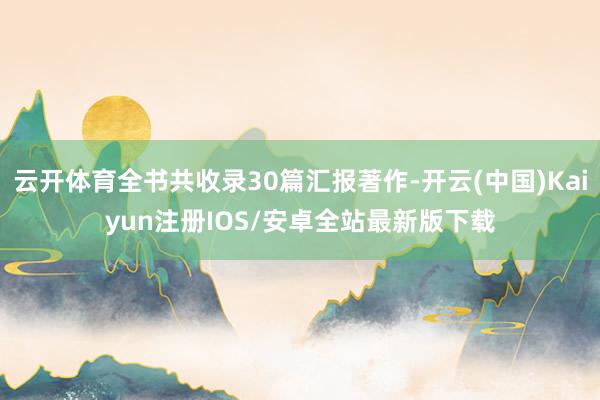 云开体育全书共收录30篇汇报著作-开云(中国)Kaiyun注册IOS/安卓全站最新版下载