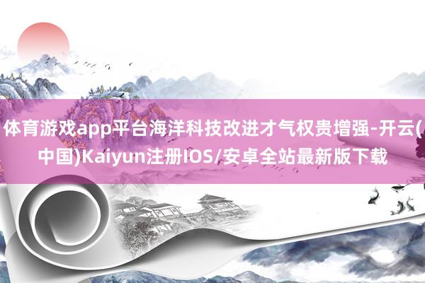 体育游戏app平台海洋科技改进才气权贵增强-开云(中国)Kaiyun注册IOS/安卓全站最新版下载