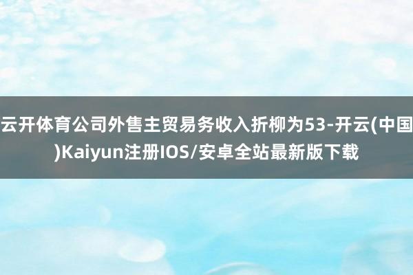 云开体育公司外售主贸易务收入折柳为53-开云(中国)Kaiyun注册IOS/安卓全站最新版下载