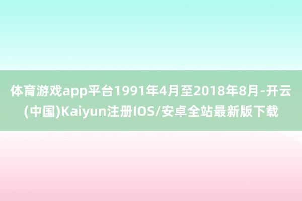 体育游戏app平台1991年4月至2018年8月-开云(中国)Kaiyun注册IOS/安卓全站最新版下载