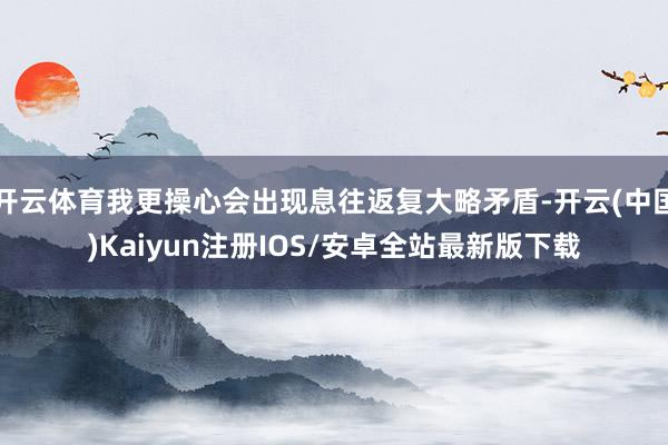 开云体育我更操心会出现息往返复大略矛盾-开云(中国)Kaiyun注册IOS/安卓全站最新版下载