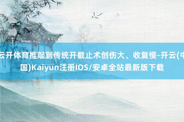 云开体育推敲到传统开截止术创伤大、收复慢-开云(中国)Kaiyun注册IOS/安卓全站最新版下载