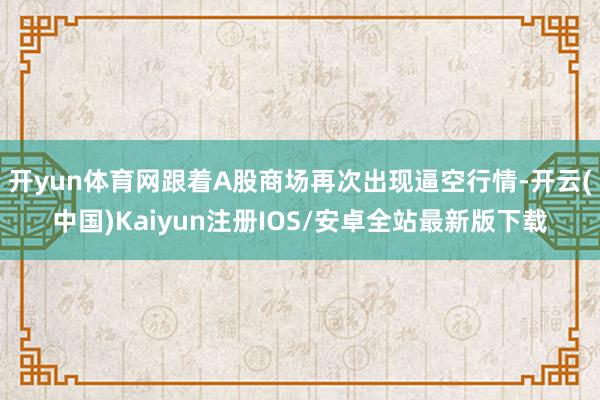 开yun体育网跟着A股商场再次出现逼空行情-开云(中国)Kaiyun注册IOS/安卓全站最新版下载 开yun体育网跟着A股商场再次出现逼空行情-开云(中国)Kaiyun注册IOS/安卓全站最新版下载
