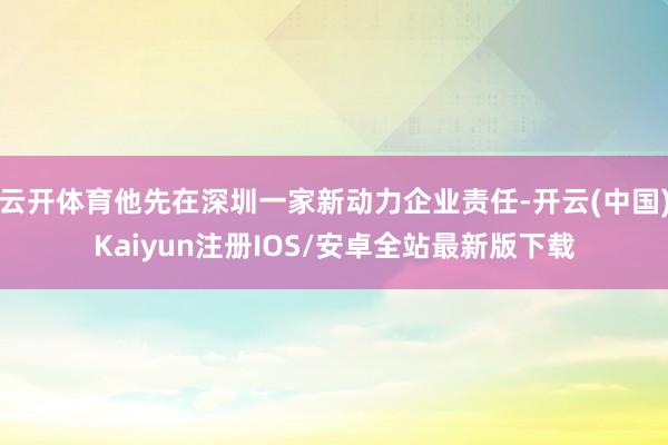 云开体育他先在深圳一家新动力企业责任-开云(中国)Kaiyun注册IOS/安卓全站最新版下载 云开体育他先在深圳一家新动力企业责任-开云(中国)Kaiyun注册IOS/安卓全站最新版下载
