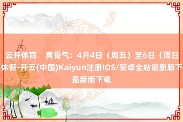 云开体育 爽骨气:4月4日(周五)至6日(周日)休假-开云(中国)Kaiyun注册IOS/安卓全站最新版下载
