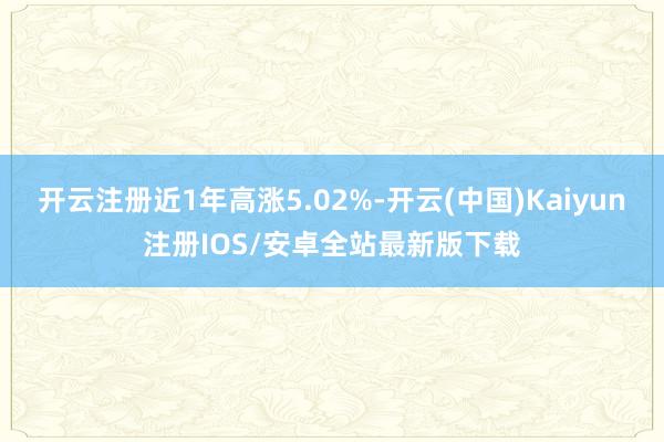 开云注册近1年高涨5.02%-开云(中国)Kaiyun注册IOS/安卓全站最新版下载