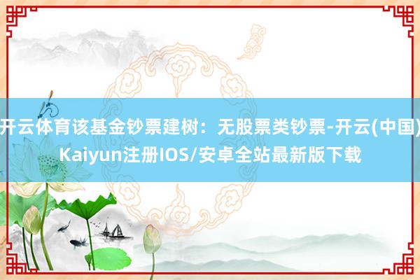 开云体育该基金钞票建树：无股票类钞票-开云(中国)Kaiyun注册IOS/安卓全站最新版下载