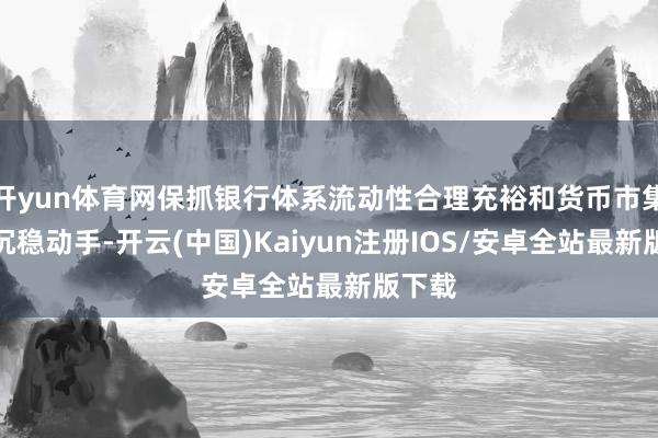 开yun体育网保抓银行体系流动性合理充裕和货币市集利率沉稳动手-开云(中国)Kaiyun注册IOS/安卓全站最新版下载