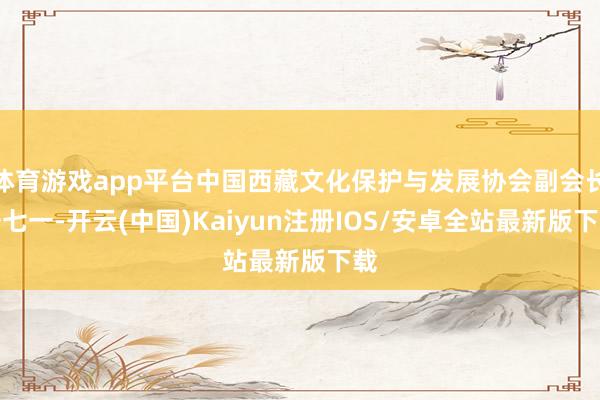 体育游戏app平台中国西藏文化保护与发展协会副会长安七一-开云(中国)Kaiyun注册IOS/安卓全站最新版下载