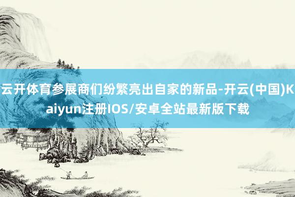云开体育参展商们纷繁亮出自家的新品-开云(中国)Kaiyun注册IOS/安卓全站最新版下载