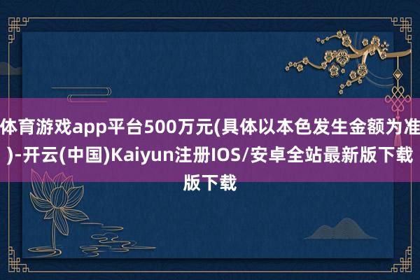 体育游戏app平台500万元(具体以本色发生金额为准)-开云(中国)Kaiyun注册IOS/安卓全站最新版下载 体育游戏app平台500万元(具体以本色发生金额为准)-开云(中国)Kaiyun注册IOS/安卓全站最新版下载