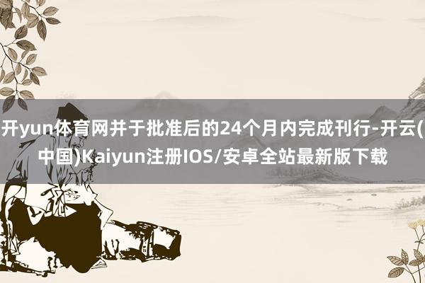 开yun体育网并于批准后的24个月内完成刊行-开云(中国)Kaiyun注册IOS/安卓全站最新版下载 开yun体育网并于批准后的24个月内完成刊行-开云(中国)Kaiyun注册IOS/安卓全站最新版下载