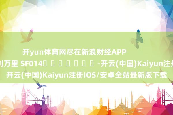 开yun体育网尽在新浪财经APP 背负裁剪:刘万里 SF014 -开云(中国)Kaiyun注册IOS/安卓全站最新版下载 开yun体育网尽在新浪财经APP 背负裁剪:刘万里 SF014 -开云(中国)Kaiyun注册IOS/安卓全站最新版下载