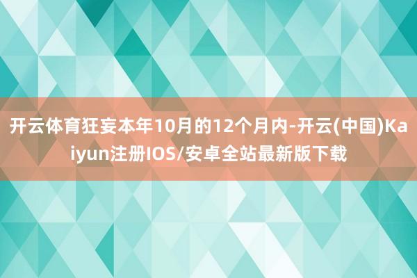 开云体育狂妄本年10月的12个月内-开云(中国)Kaiyun注册IOS/安卓全站最新版下载