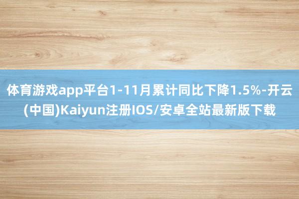体育游戏app平台1-11月累计同比下降1.5%-开云(中国)Kaiyun注册IOS/安卓全站最新版下载