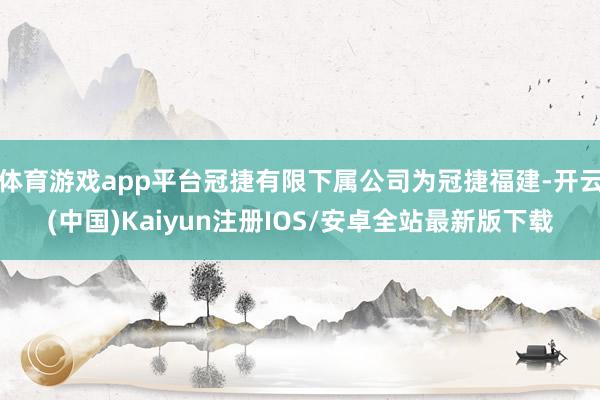 体育游戏app平台冠捷有限下属公司为冠捷福建-开云(中国)Kaiyun注册IOS/安卓全站最新版下载