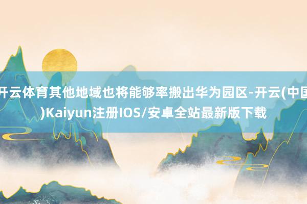 开云体育其他地域也将能够率搬出华为园区-开云(中国)Kaiyun注册IOS/安卓全站最新版下载