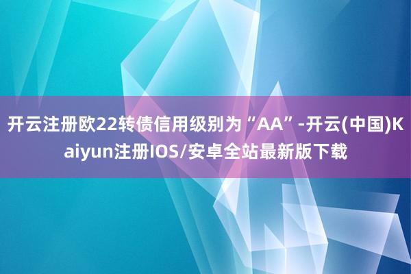 开云注册欧22转债信用级别为“AA”-开云(中国)Kaiyun注册IOS/安卓全站最新版下载