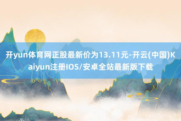 开yun体育网正股最新价为13.11元-开云(中国)Kaiyun注册IOS/安卓全站最新版下载