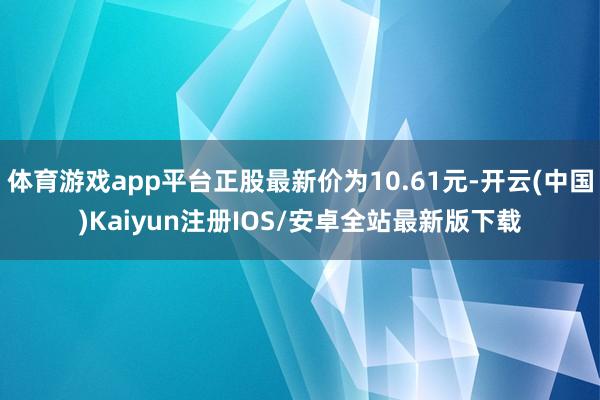 体育游戏app平台正股最新价为10.61元-开云(中国)Kaiyun注册IOS/安卓全站最新版下载