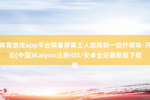 体育游戏app平台隔着屏幕王人能闻到一股柠檬味-开云(中国)Kaiyun注册IOS/安卓全站最新版下载 体育游戏app平台隔着屏幕王人能闻到一股柠檬味-开云(中国)Kaiyun注册IOS/安卓全站最新版下载