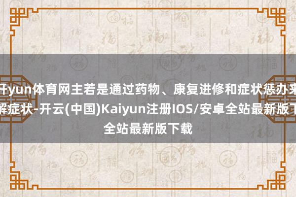 开yun体育网主若是通过药物、康复进修和症状惩办来缓解症状-开云(中国)Kaiyun注册IOS/安卓全站最新版下载 开yun体育网主若是通过药物、康复进修和症状惩办来缓解症状-开云(中国)Kaiyun注册IOS/安卓全站最新版下载