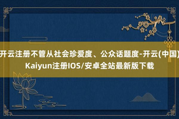 开云注册不管从社会珍爱度、公众话题度-开云(中国)Kaiyun注册IOS/安卓全站最新版下载 开云注册不管从社会珍爱度、公众话题度-开云(中国)Kaiyun注册IOS/安卓全站最新版下载