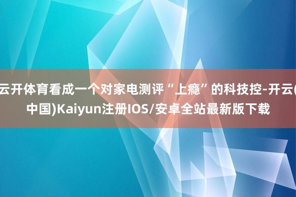 云开体育看成一个对家电测评“上瘾”的科技控-开云(中国)Kaiyun注册IOS/安卓全站最新版下载