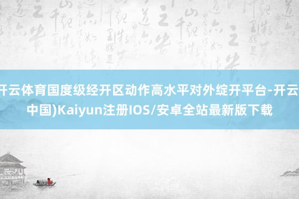 开云体育国度级经开区动作高水平对外绽开平台-开云(中国)Kaiyun注册IOS/安卓全站最新版下载