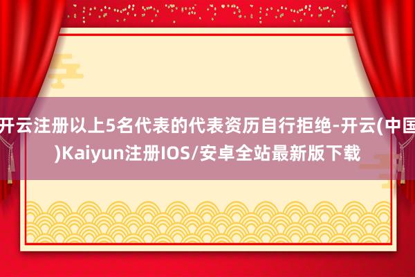 开云注册以上5名代表的代表资历自行拒绝-开云(中国)Kaiyun注册IOS/安卓全站最新版下载