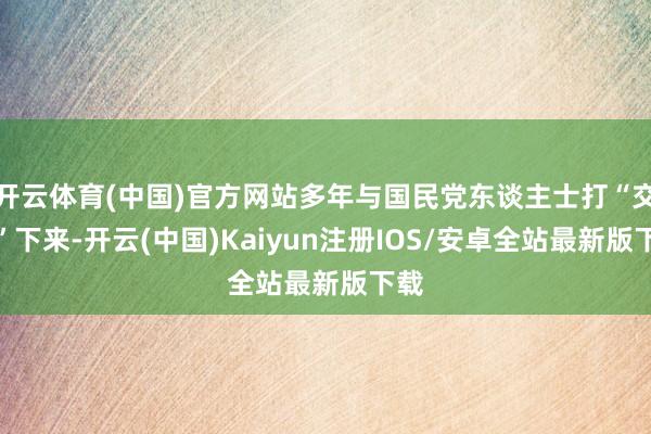 开云体育(中国)官方网站多年与国民党东谈主士打“交谈”下来-开云(中国)Kaiyun注册IOS/安卓全站最新版下载