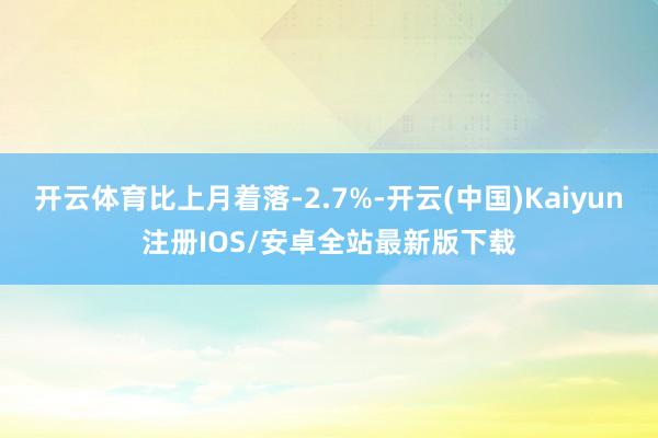 开云体育比上月着落-2.7%-开云(中国)Kaiyun注册IOS/安卓全站最新版下载