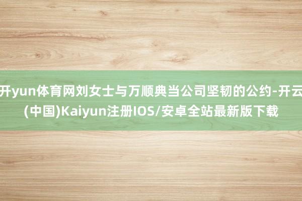 开yun体育网刘女士与万顺典当公司坚韧的公约-开云(中国)Kaiyun注册IOS/安卓全站最新版下载