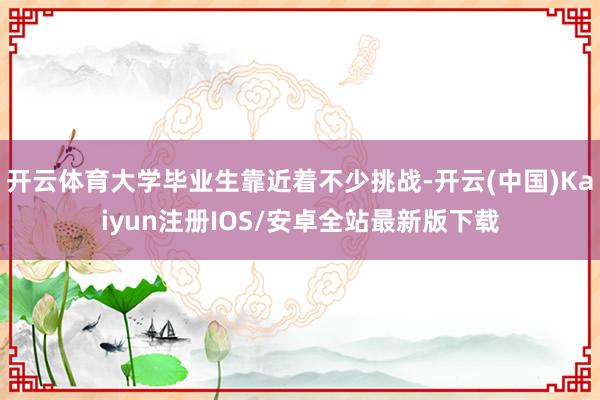 开云体育大学毕业生靠近着不少挑战-开云(中国)Kaiyun注册IOS/安卓全站最新版下载