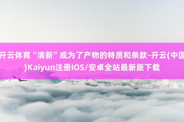 开云体育“清新”成为了产物的特质和条款-开云(中国)Kaiyun注册IOS/安卓全站最新版下载