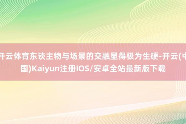 开云体育东谈主物与场景的交融显得极为生硬-开云(中国)Kaiyun注册IOS/安卓全站最新版下载