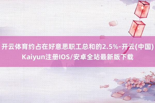 开云体育约占在好意思职工总和的2.5%-开云(中国)Kaiyun注册IOS/安卓全站最新版下载