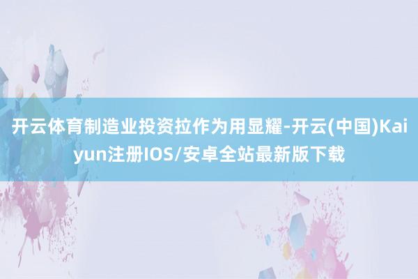 开云体育制造业投资拉作为用显耀-开云(中国)Kaiyun注册IOS/安卓全站最新版下载