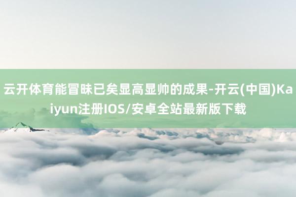 云开体育能冒昧已矣显高显帅的成果-开云(中国)Kaiyun注册IOS/安卓全站最新版下载