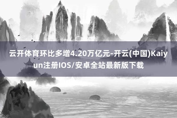 云开体育环比多增4.20万亿元-开云(中国)Kaiyun注册IOS/安卓全站最新版下载